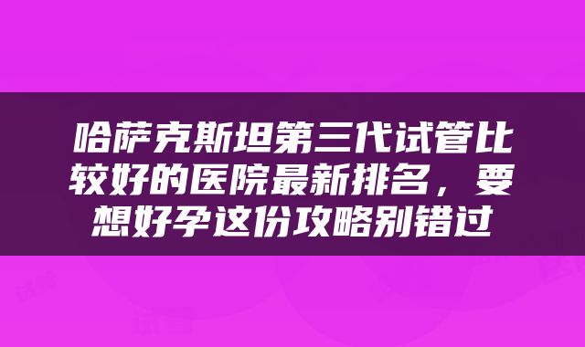 哈萨克斯坦第三代试管比较好的医院最新排名，要想好孕这份攻略别错过