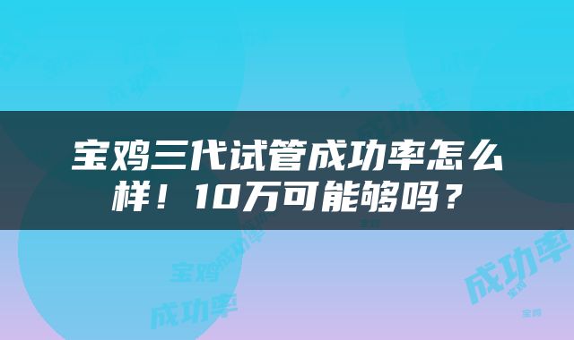 宝鸡三代试管成功率怎么样！10万可能够吗？