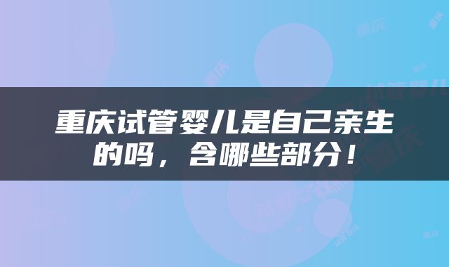 重庆试管婴儿是自己亲生的吗，含哪些部分！
