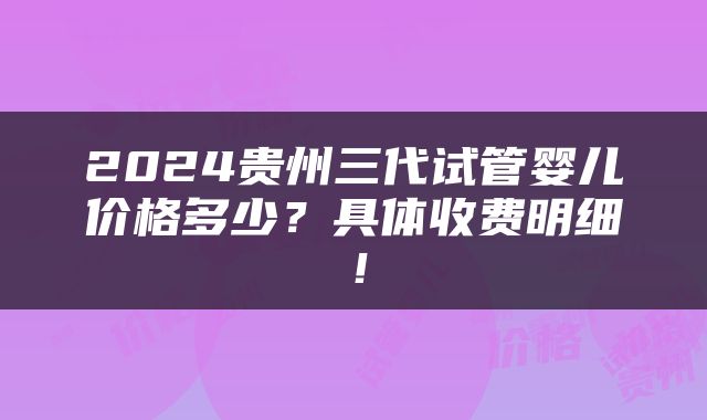 2024贵州三代试管婴儿价格多少？具体收费明细！