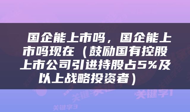  国企能上市吗，国企能上市吗现在（鼓励国有控股上市公司引进持股占5%及以上战略投资者） 
