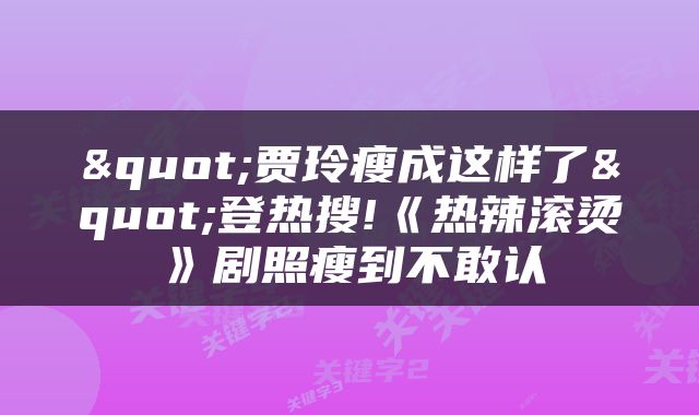 "贾玲瘦成这样了"登热搜!《热辣滚烫》剧照瘦到不敢认