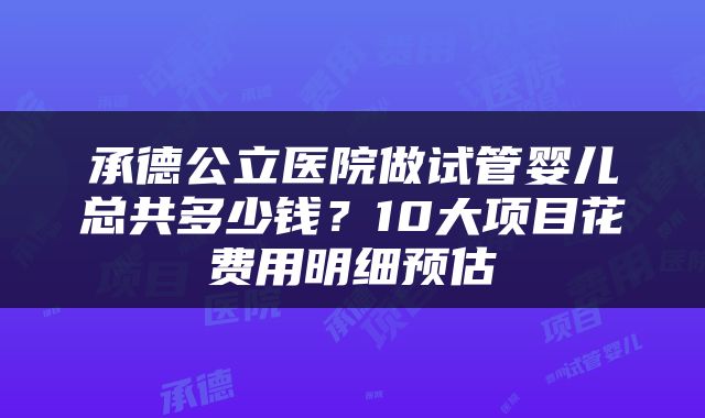 承德公立医院做试管婴儿总共多少钱？10大项目花费用明细预估