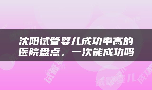 沈阳试管婴儿成功率高的医院盘点，一次能成功吗