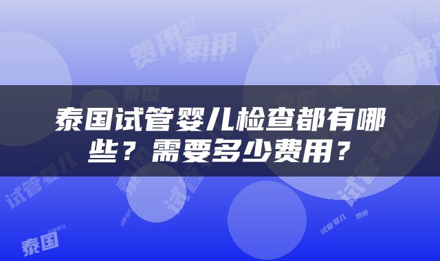 泰国试管婴儿检查都有哪些？需要多少费用？