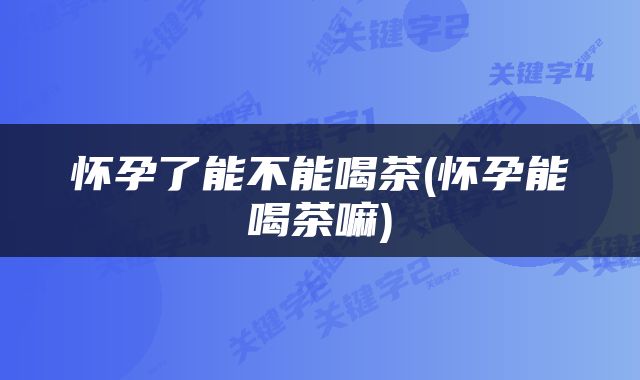 怀孕了能不能喝茶(怀孕能喝茶嘛)
