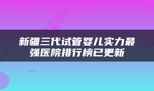新疆三代试管婴儿实力最强医院排行榜已更新
