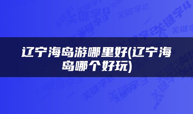 辽宁海岛游哪里好(辽宁海岛哪个好玩)