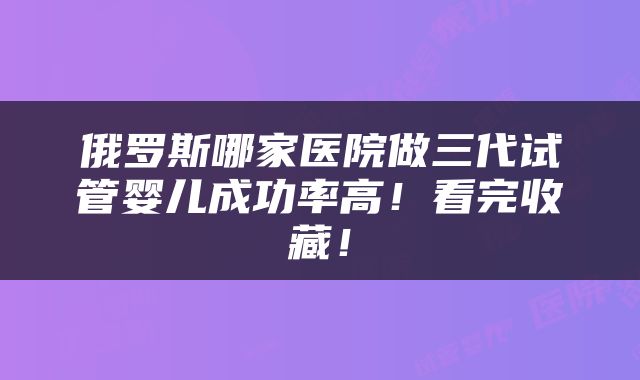 俄罗斯哪家医院做三代试管婴儿成功率高！看完收藏！