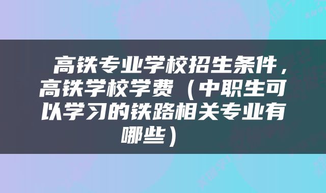  高铁专业学校招生条件，高铁学校学费（中职生可以学习的铁路相关专业有哪些） 