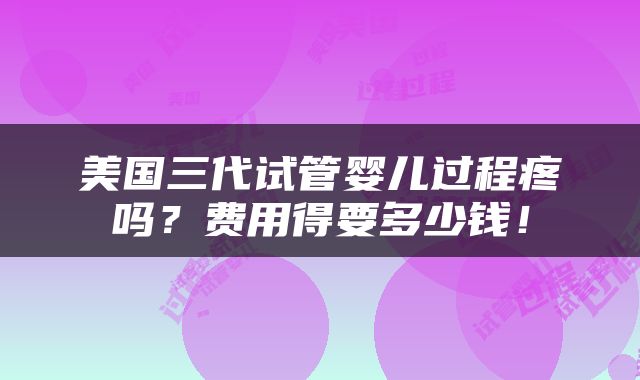 美国三代试管婴儿过程疼吗？费用得要多少钱！