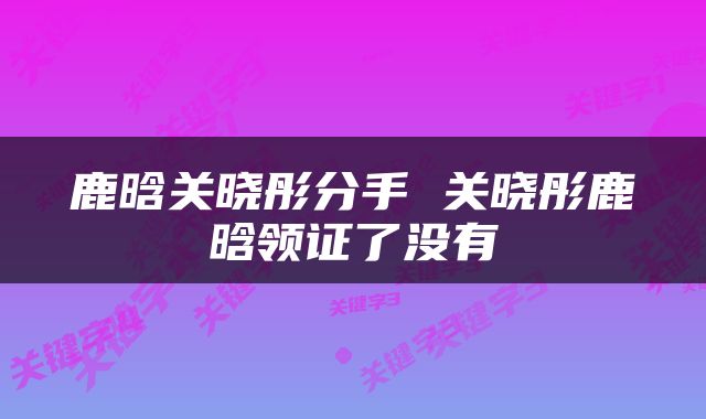 鹿晗关晓彤分手 关晓彤鹿晗领证了没有