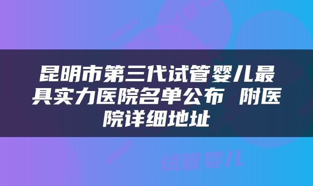 昆明市第三代试管婴儿最具实力医院名单公布 附医院详细地址