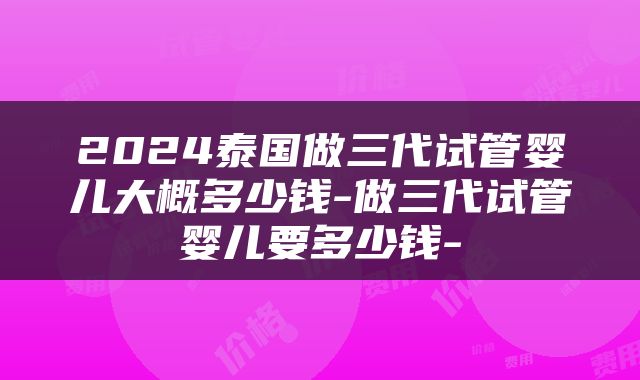 2024泰国做三代试管婴儿大概多少钱-做三代试管婴儿要多少钱-