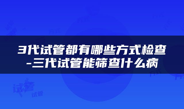 3代试管都有哪些方式检查-三代试管能筛查什么病