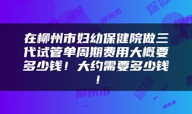 在柳州市妇幼保健院做三代试管单周期费用大概要多少钱！大约需要多少钱！