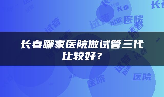 长春哪家医院做试管三代比较好？