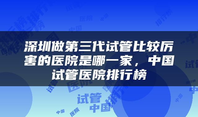 深圳做第三代试管比较厉害的医院是哪一家，中国试管医院排行榜