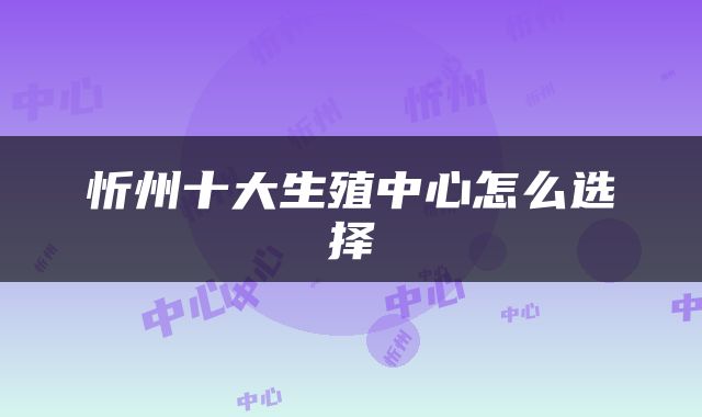 忻州十大生殖中心怎么选择