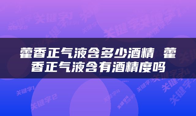 藿香正气液含多少酒精 藿香正气液含有酒精度吗