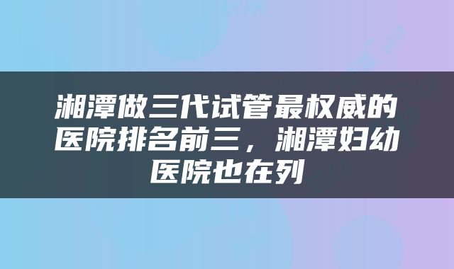 湘潭做三代试管最权威的医院排名前三，湘潭妇幼医院也在列