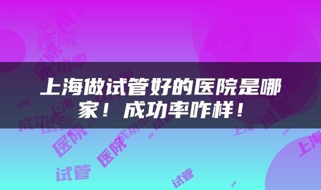 上海做试管好的医院是哪家！成功率咋样！