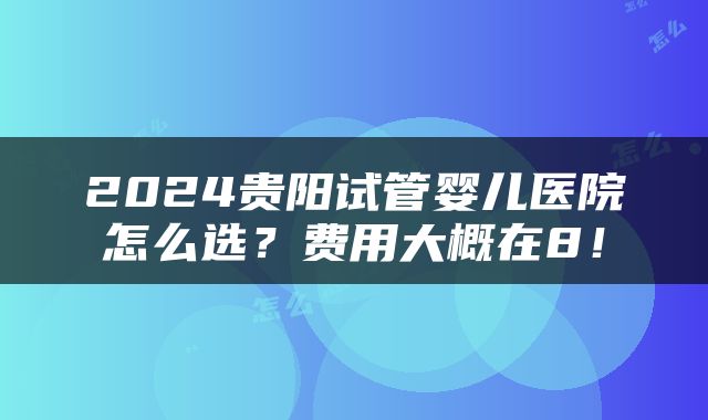 2024贵阳试管婴儿医院怎么选？费用大概在8！