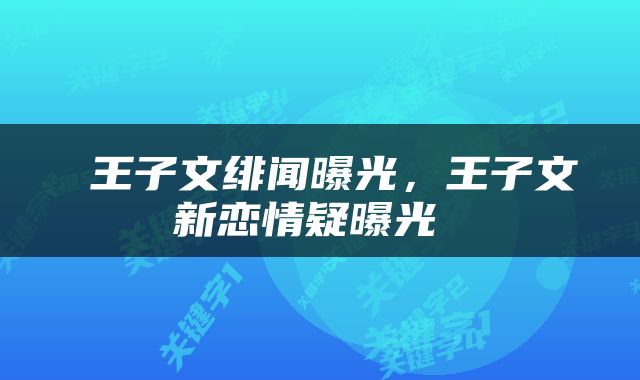  王子文绯闻曝光，王子文新恋情疑曝光 