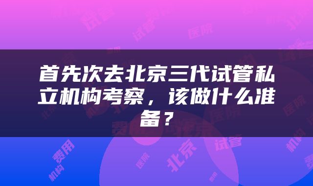 首先次去北京三代试管私立机构考察，该做什么准备？