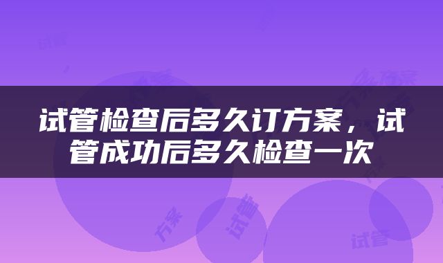 试管检查后多久订方案，试管成功后多久检查一次