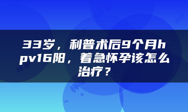 33岁，利普术后9个月hpv16阳，着急怀孕该怎么治疗？