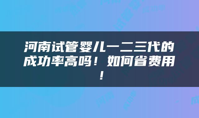 河南试管婴儿一二三代的成功率高吗！如何省费用！