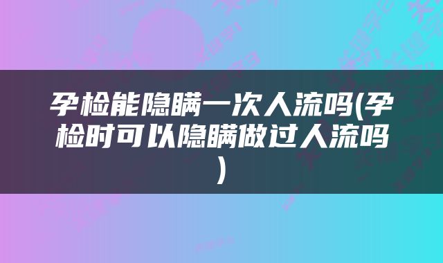 孕检能隐瞒一次人流吗(孕检时可以隐瞒做过人流吗)