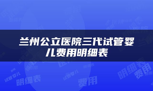 兰州公立医院三代试管婴儿费用明细表