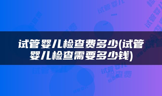 试管婴儿检查费多少(试管婴儿检查需要多少钱)