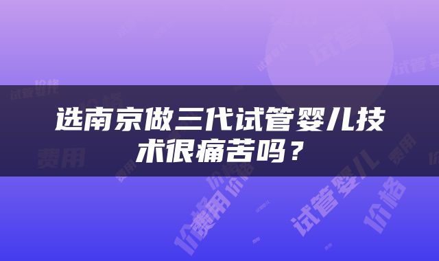 选南京做三代试管婴儿技术很痛苦吗？