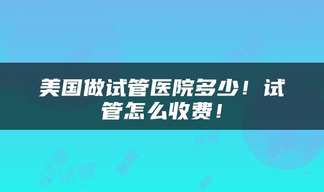 美国做试管医院多少！试管怎么收费！