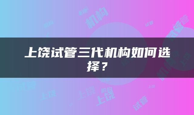 上饶试管三代机构如何选择？