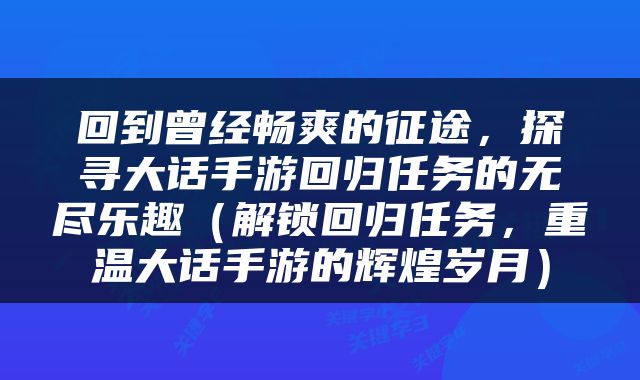 回到曾经畅爽的征途，探寻大话手游回归任务的无尽乐趣（解锁回归任务，重温大话手游的辉煌岁月）