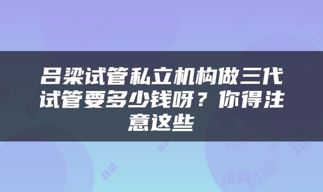 吕梁试管私立机构做三代试管要多少钱呀？你得注意这些