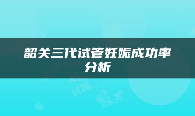 韶关三代试管妊娠成功率分析