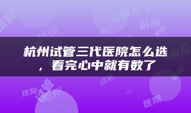杭州试管三代医院怎么选，看完心中就有数了