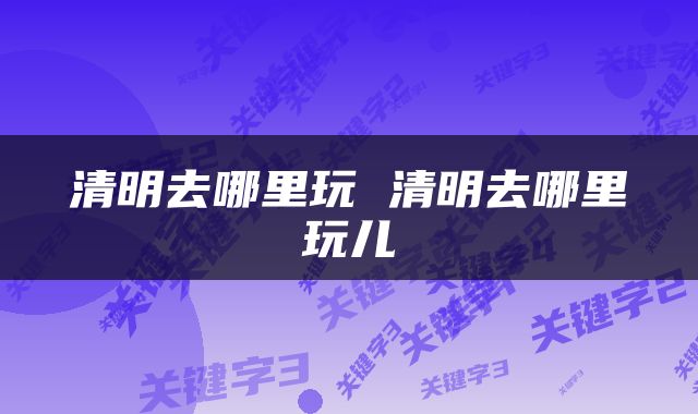 清明去哪里玩 清明去哪里玩儿