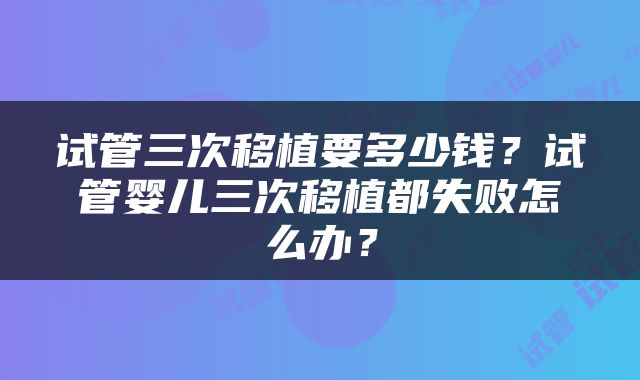 试管三次移植要多少钱？试管婴儿三次移植都失败怎么办？