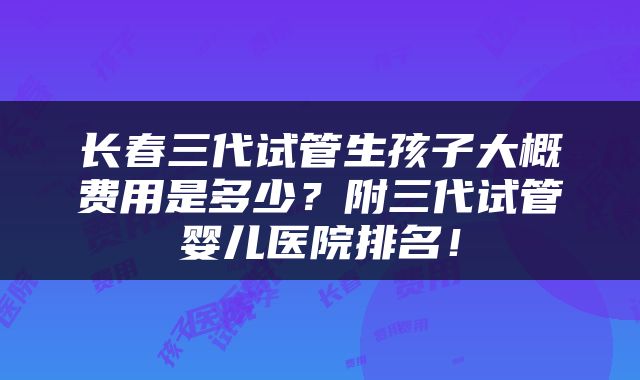 长春三代试管生孩子大概费用是多少？附三代试管婴儿医院排名！