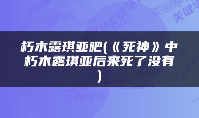 朽木露琪亚吧(《死神》中朽木露琪亚后来死了没有)