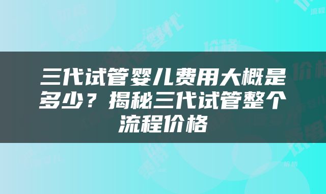 三代试管婴儿费用大概是多少？揭秘三代试管整个流程价格