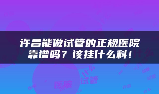 许昌能做试管的正规医院靠谱吗？该挂什么科！