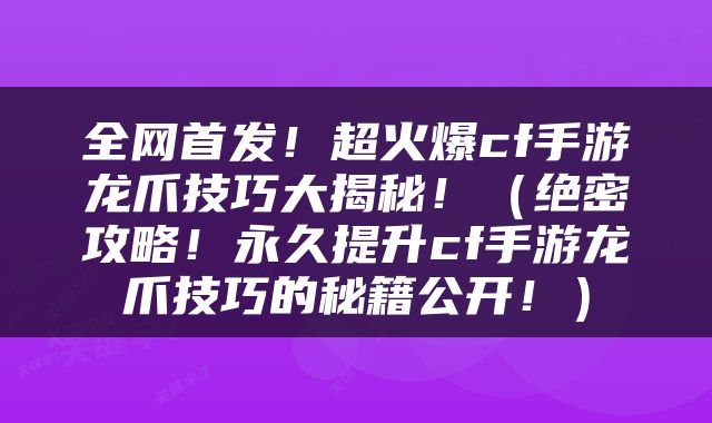 全网首发！超火爆cf手游龙爪技巧大揭秘！（绝密攻略！永久提升cf手游龙爪技巧的秘籍公开！）