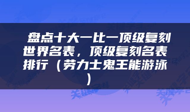  盘点十大一比一顶级复刻世界名表，顶级复刻名表排行（劳力士鬼王能游泳） 
